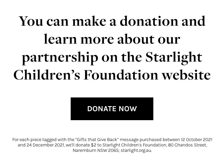 Starlight Children's Foundation | You can make a donation and learn more about our partnership on the Starlight Children's Foundation website. | For each piece tagged with the 'Gifts that Give Back' message purchased between 12 Octboer 2021 and 24 December 2021, we'll donate $2 to Starlight Children's Foundation, 80 Chandos Street, Naremburn NSW 2065; starlight.org.au.